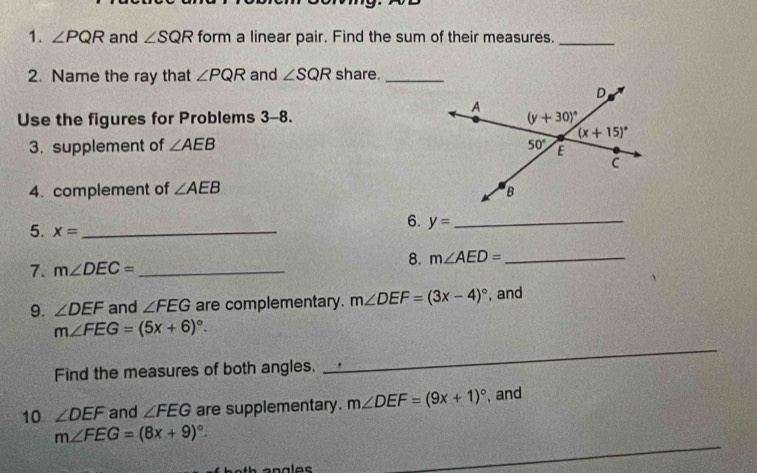 ∠ PQR and ∠ SQR form a linear pair. Find the sum of their measures._
2. Name the ray that ∠ PQR and ∠ SQR share._
Use the figures for Problems 3-8. 
3. supplement of ∠ AEB
4. complement of ∠ AEB
5. x= _
6. y= _
7. m∠ DEC= _
8. m∠ AED= _
9. ∠ DEF and ∠ FEG are complementary. m∠ DEF=(3x-4)^circ  , and
m∠ FEG=(5x+6)^circ .
Find the measures of both angles.
_
10 ∠ DEF and ∠ FEG are supplementary. m∠ DEF=(9x+1)^circ  , and
_
m∠ FEG=(8x+9)^circ .
ales