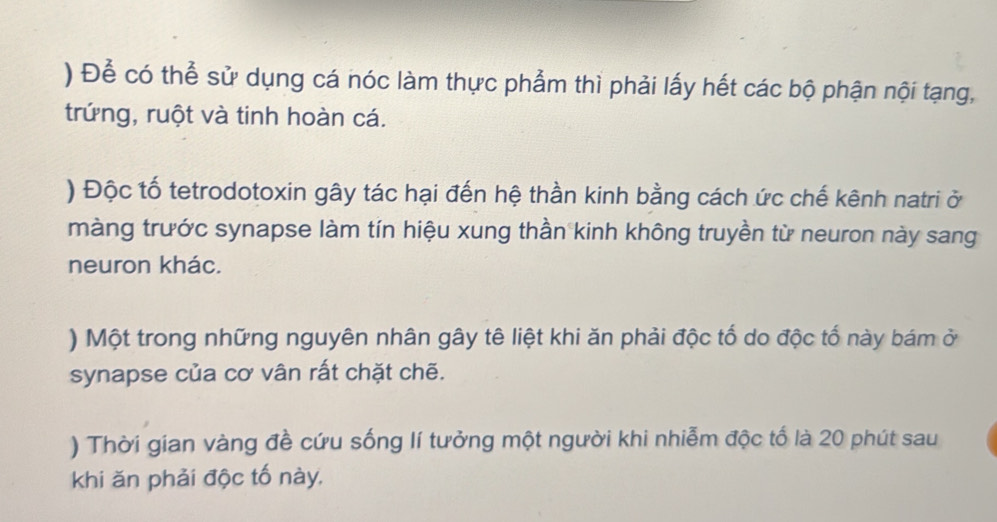 ) Để có thể sử dụng cá nóc làm thực phẩm thì phải lấy hết các bộ phận nội tạng, 
trứng, ruột và tinh hoàn cá. 
) Độc tố tetrodotoxin gây tác hại đến hệ thần kinh bằng cách ức chế kênh natri ở 
màng trước synapse làm tín hiệu xung thần kinh không truyền từ neuron này sang 
neuron khác. 
) Một trong những nguyên nhân gây tê liệt khi ăn phải độc tố do độc tố này bám ở 
synapse của cơ vân rất chặt chẽ. 
) Thời gian vàng đề cứu sống lí tưởng một người khi nhiễm độc tổ là 20 phút sau 
khi ăn phải độc tố này.