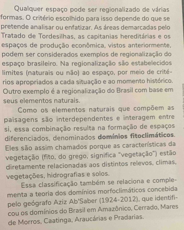 Qualquer espaço pode ser regionalizado de várias 
formas. O critério escolhido para isso depende do que se 
pretende analisar ou enfatizar. As áreas demarcadas pelo 
Tratado de Tordesilhas, as capitanias hereditárias e os 
espaços de produção econômica, vistos anteriormente, 
podem ser considerados exemplos de regionalização do 
espaço brasileiro. Na regionalização são estabelecidos 
limites (naturais ou não) ao espaço, por meio de crité- 
rios apropriados a cada situação e ao momento histórico. 
Outro exemplo é a regionalização do Brasil com base em 
seus elementos naturais. 
Como os elementos naturais que compõem as 
paisagens são interdependentes e interagem entre 
si, essa combinação resulta na formação de espaços 
diferenciados, denominados domínios fitoclimáticos. 
Eles são assim chamados porque as características da 
vegetação (fito, do grego, significa “vegetação”) estão 
diretamente relacionadas aos distintos relevos, climas, 
vegetações, hidrografias e solos. 
Essa classificação também se relaciona e comple- 
menta a teoria dos domínios morfoclimáticos concebida 
pelo geógrafo Aziz Ab'Saber (1924-2012), que identifi- 
cou os domínios do Brasil em Amazônico, Cerrado, Mares 
de Morros, Caatinga, Araucárias e Pradarias.