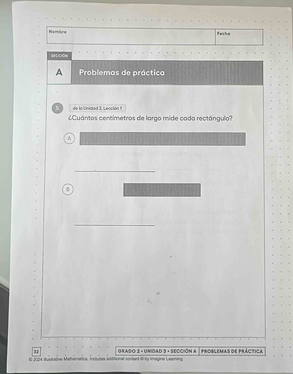 Nombre Fecha 
SECCIóN 
A Problemas de práctica 
5 de la Unidad 3, Lección 1 
¿Cuántos centímetros de largo mide cada rectángulo? 
A 
_ 
B 
_
32 GRADO 2 · UNIDAD 3 • SECCIÓN A PROBLEMAS DE PRÁCTICA 
© 2024 Illustrative Mathematics. Includes additional content © by Imagine Learning.