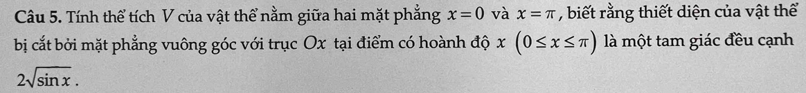 Tính thể tích V của vật thể nằm giữa hai mặt phẳng x=0 và x=π , biết rằng thiết diện của vật thể 
bị cắt bởi mặt phẳng vuông góc với trục Ox tại điểm có hoành độ x(0≤ x≤ π ) là một tam giác đều cạnh
2sqrt(sin x).