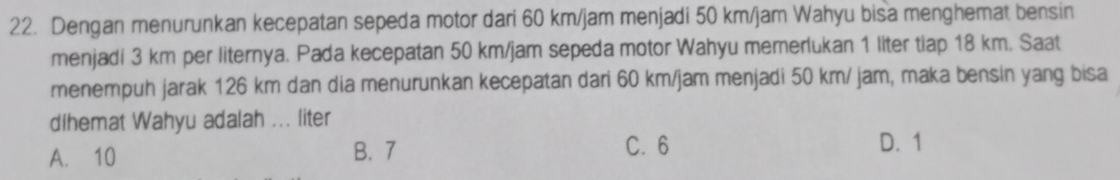 Dengan menurunkan kecepatan sepeda motor dari 60 km/jam menjadi 50 km/jam Wahyu bisa menghemat bensin
menjadi 3 km per liternya. Pada kecepatan 50 km/jam sepeda motor Wahyu memerlukan 1 liter tiap 18 km. Saat
menempuh jarak 126 km dan dia menurunkan kecepatan dari 60 km/jam menjadi 50 km/ jam, maka bensin yang bisa
dihemat Wahyu adalah ... liter
A. 10 B. 7 C. 6
D. 1