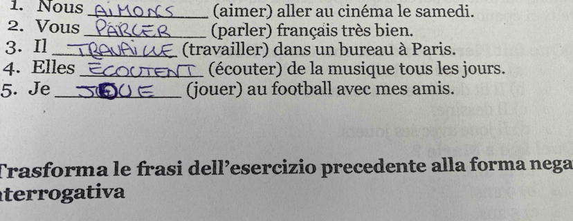 Nous _(aimer) aller au cinéma le samedi. 
2. Vous _(parler) français très bien. 
3. Il _(travailler) dans un bureau à Paris. 
4. Elles _(écouter) de la musique tous les jours. 
5. Je_ (jouer) au football avec mes amis. 
Trasforma le frasi dell’esercizio precedente alla forma nega 
terrogativa