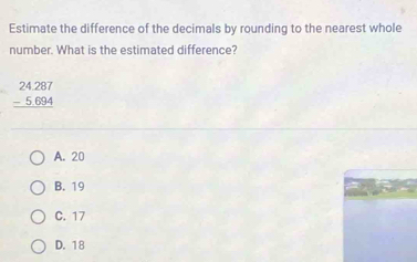 Estimate the difference of the decimals by rounding to the nearest whole
number. What is the estimated difference?
beginarrayr 24287 -5694 hline endarray
A. 20
B. 19
C. 17
D. 18