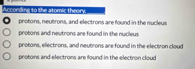 According to the atomic theory,
。 protons, neutrons, and electrons are found in the nucleus
protons and neutrons are found in the nucleus
protons, electrons, and neutrons are found in the electron cloud
protons and electrons are found in the electron cloud