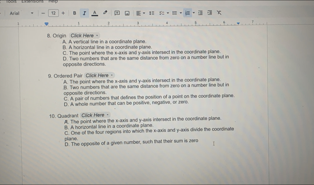 'Toois''' Extension'' Hel''
Arial 12 + B I ^
‡≡
1 2 3 4 5 6 7
8. Origin Click Here
A. A vertical line in a coordinate plane.
B. A horizontal line in a coordinate plane.
C. The point where the x-axis and y-axis intersect in the coordinate plane.
D. Two numbers that are the same distance from zero on a number line but in
opposite directions.
9. Ordered Pair Click Here
A. The point where the x-axis and y-axis intersect in the coordinate plane..B. Two numbers that are the same distance from zero on a number line but in
opposite directions.
C. A pair of numbers that defines the position of a point on the coordinate plane.
D. A whole number that can be positive, negative, or zero.
10. Quadrant Click Here
A. The point where the x-axis and y-axis intersect in the coordinate plane.
B. A horizontal line in a coordinate plane.
C. One of the four regions into which the x-axis and y-axis divide the coordinate
plane.
D. The opposite of a given number, such that their sum is zero