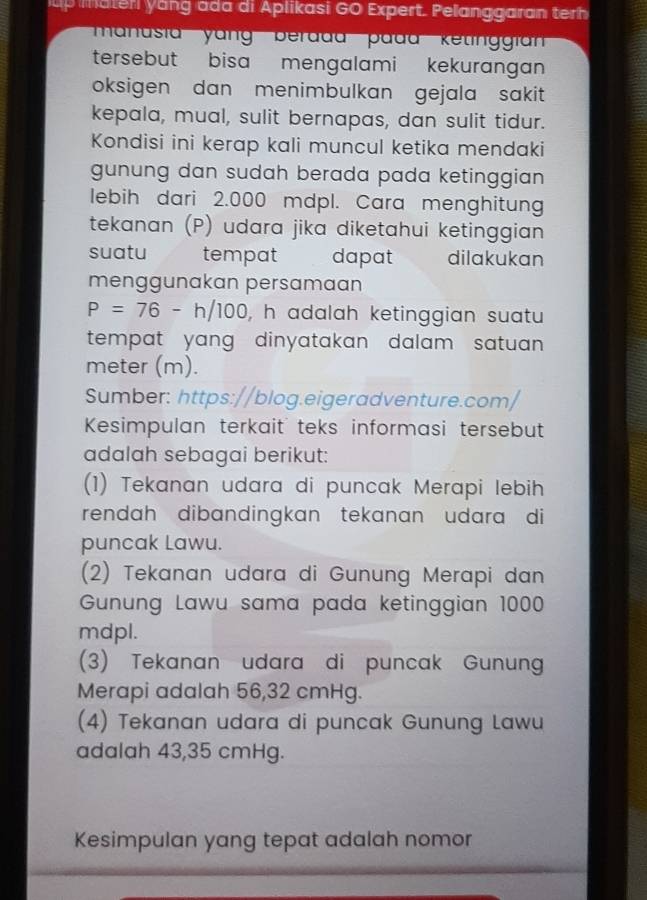 up mater yang ada di Aplikasi GO Expert. Pelanggaran terh
'nusia''' yang' berada' pada' ketinggia''
tersebut bisa mengalami kekurangan
oksigen dan menimbulkan gejala sakit 
kepala, mual, sulit bernapas, dan sulit tidur.
Kondisi ini kerap kali muncul ketika mendaki
gunung dan sudah berada pada ketinggian .
lebih dari 2.000 mdpl. Cara menghitung
tekanan (P) udara jika diketahui ketinggian
suatu tempat dapat dilakukan
menggunakan persamaan
P=76-h/100 , h adalah ketinggian suatu 
tempat yang dinyatakan dalam satuan.
meter (m).
Sumber: https://blog.eigeradventure.com/
Kesimpulan terkait teks informasi tersebut
adalah sebagai berikut:
(1) Tekanan udara di puncak Merapi lebih
rendah dibandingkan tekanan udara di
puncak Lawu.
(2) Tekanan udara di Gunung Merapi dan
Gunung Lawu sama pada ketinggian 1000
mdpl.
(3) Tekanan udara di puncak Gunung
Merapi adalah 56,32 cmHg.
(4) Tekanan udara di puncak Gunung Lawu
adalah 43,35 cmHg.
Kesimpulan yang tepat adalah nomor