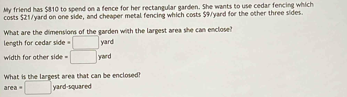 My friend has $810 to spend on a fence for her rectangular garden. She wants to use cedar fencing which 
costs $21/yard on one side, and cheaper metal fencing which costs $9/yard for the other three sides. 
What are the dimensions of the garden with the largest area she can enclose? 
length for cedar side =□ yard
width for other side =□ yard
What is the largest area that can be enclosed? 
...2 
are a=□ yard -squared