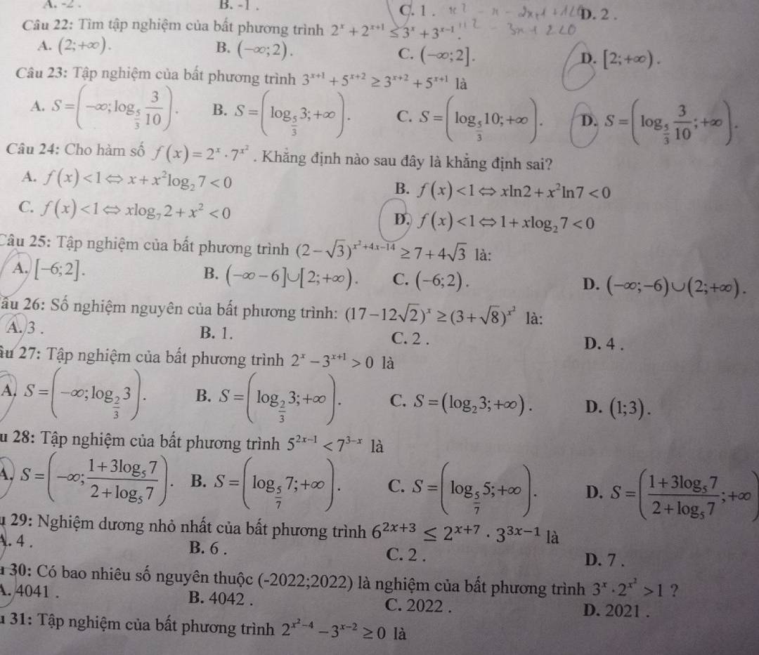 A. -2 . B. -1 . C. 1 . D. 2 .
Câu 22: Tìm tập nghiệm của bất phương trình 2^x+2^(x+1)≤ 3^x+3^(x-1)
A. (2;+∈fty ). B. (-∈fty ;2). C. (-∈fty ;2]. D. [2;+∈fty ).
Câu 23: Tập nghiệm của bất phương trình 3^(x+1)+5^(x+2)≥ 3^(x+2)+5^(x+1) là
A. S=(-∈fty ;log _ 5/3  3/10 ). B. S=(log _ 5/3 3;+∈fty ). C. S=(log _ 5/3 10;+∈fty ). D. S=(log _ 5/3  3/10 ;+∈fty ).
Câu 24: Cho hàm số f(x)=2^x· 7^(x^2). Khẳng định nào sau đây là khẳng định sai?
A. f(x)<1Leftrightarrow x+x^2log _27<0</tex> B. f(x)<1Leftrightarrow xln 2+x^2ln 7<0</tex>
C. f(x)<1</tex> xlog _72+x^2<0</tex> D. f(x)<1Leftrightarrow 1+xlog _27<0</tex>
Câu 25: Tập nghiệm của bất phương trình (2-sqrt(3))^x^2+4x-14≥ 7+4sqrt(3) là:
A. [-6;2]. B. (-∈fty -6]∪ [2;+∈fty ). C. (-6;2). D. (-∈fty ;-6)∪ (2;+∈fty ).
2ầu 26: Số nghiệm nguyên của bất phương trình: (17-12sqrt(2))^x≥ (3+sqrt(8))^x^2 là:
A. 3 . B. 1. C. 2 .
D. 4 .
âu 27: Tập nghiệm của bất phương trình 2^x-3^(x+1)>0 là
A. S=(-∈fty ;log _ 2/3 3). B. S=(log _ 2/3 3;+∈fty ). C. S=(log _23;+∈fty ). D. (1;3).
Âu 28: Tập nghiệm của bất phương trình 5^(2x-1)<7^(3-x) là
A, S=(-∈fty ;frac 1+3log _572+log _57). B. S=(log _ 5/7 7;+∈fty ). C. S=(log _ 5/7 5;+∈fty ). D. S=(frac 1+3log _572+log _57;+∈fty )
4 29: Nghiệm dương nhỏ nhất của bất phương trình 6^(2x+3)≤ 2^(x+7)· 3^(3x-1) là
A. 4 . B. 6 . C. 2 .
D. 7 .
a 30: Có bao nhiêu số nguyên thuộc (-2022;2022) là nghiệm của bất phương trình 3^x· 2^(x^2)>1 ?
A. 4041 . B. 4042 . C. 2022 .
D. 2021 .
* 31: Tập nghiệm của bất phương trình 2^(x^2)-4-3^(x-2)≥ 0 là