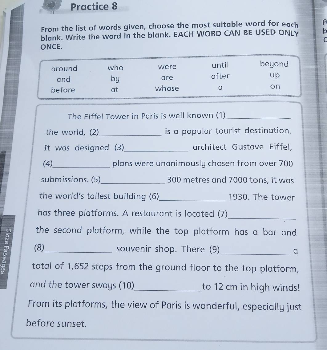Practice 8 
From the list of words given, choose the most suitable word for each F 
blank. Write the word in the blank. EACH WORD CAN BE USED ONLY b 
C 
ONCE. 
The Eiffel Tower in Paris is well known (1)_ 
the world, (2)_ is a popular tourist destination. 
It was designed (3) _architect Gustave Eiffel, 
(4)_ plans were unanimously chosen from over 700
submissions. (5)_ 300 metres and 7000 tons, it was 
the world’s tallest building (6)_ 1930. The tower 
has three platforms. A restaurant is located (7) 
_ 
the second platform, while the top platform has a bar and 
(8)_ souvenir shop. There (9)_ a 
total of 1,652 steps from the ground floor to the top platform, 
and the tower sways (10)_ to 12 cm in high winds! 
From its platforms, the view of Paris is wonderful, especially just 
before sunset.