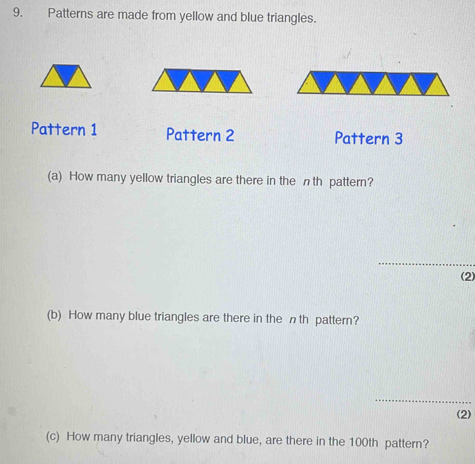 Patterns are made from yellow and blue triangles. 
Pattern 1 Pattern 2 Pattern 3 
(a) How many yellow triangles are there in the nth pattern? 
_ 
(2) 
(b) How many blue triangles are there in the nth pattern? 
_ 
(2) 
(c) How many triangles, yellow and blue, are there in the 100th pattern?