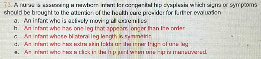 A nurse is assessing a newborn infant for congenital hip dysplasia which signs or symptoms
should be brought to the attention of the health care provider for further evaluation
a. An infant who is actively moving all extremities
b. An infant who has one leg that appears longer than the order
c. An infant whose bilateral leg length is symmetric
d. An infant who has extra skin folds on the inner thigh of one leg
e. An infant who has a click in the hip joint when one hip is maneuvered.