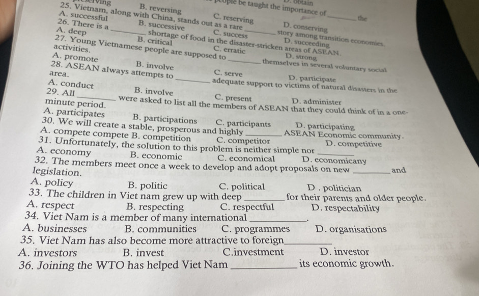 eserving
D. obtain
euple be taught the importance of the
B. reversing C. reserving
25. Vietnam, along with China, stands out as a rare D. conserving
26. There is a B. successive
A. successful C. success story among transition economies.
A. deep _B. critical C. erratic_
D. succeeding
shortage of food in the disaster-stricken areas of ASEAN. D. strong
activities.
27. Young Vietnamese people are supposed to_ themselves in several voluntary social
A. promote B. involve
28. ASEAN always attempts to C. serve D. participate
area. _adequate support to victims of natural disasters in the
A. conduct B. involve C. present D. administer
minute period.
29. All_ were asked to list all the members of ASEAN that they could think of in a one-
A. participates B. participations C. participants D. participating
30. We will create a stable, prosperous and highly ASEAN Economic community.
A. compete compete B. competition C. competitor D. competitive
31. Unfortunately, the solution to this problem is neither simple nor
A. economy B. economic C. economical D. economicany
32. The members meet once a week to develop and adopt proposals on new _and
legislation.
A. policy B. politic C. political D . politician
33. The children in Viet nam grew up with deep _for their parents and older people.
A. respect B. respecting C. respectful D. respectability
34. Viet Nam is a member of many international_
A. businesses B. communities C. programmes D. organisations
35. Viet Nam has also become more attractive to foreign_
A. investors B. invest C.investment D. investor
36. Joining the WTO has helped Viet Nam_ its economic growth.