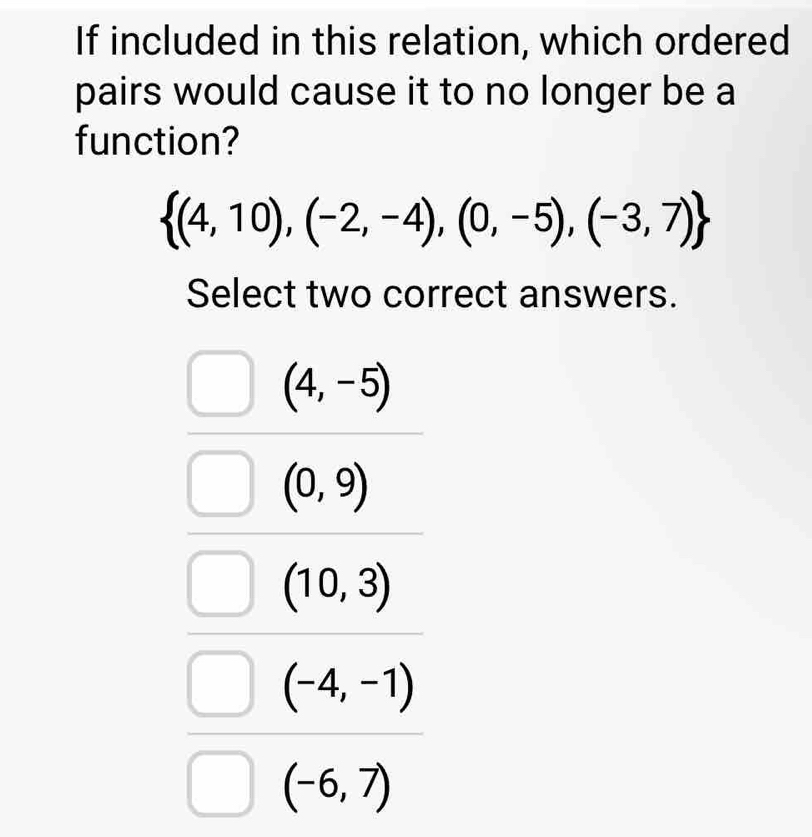 If included in this relation, which ordered
pairs would cause it to no longer be a
function?
 (4,10),(-2,-4),(0,-5),(-3,7)
Select two correct answers.
(4,-5)
(0,9)
(10,3)
(-4,-1)
(-6,7)