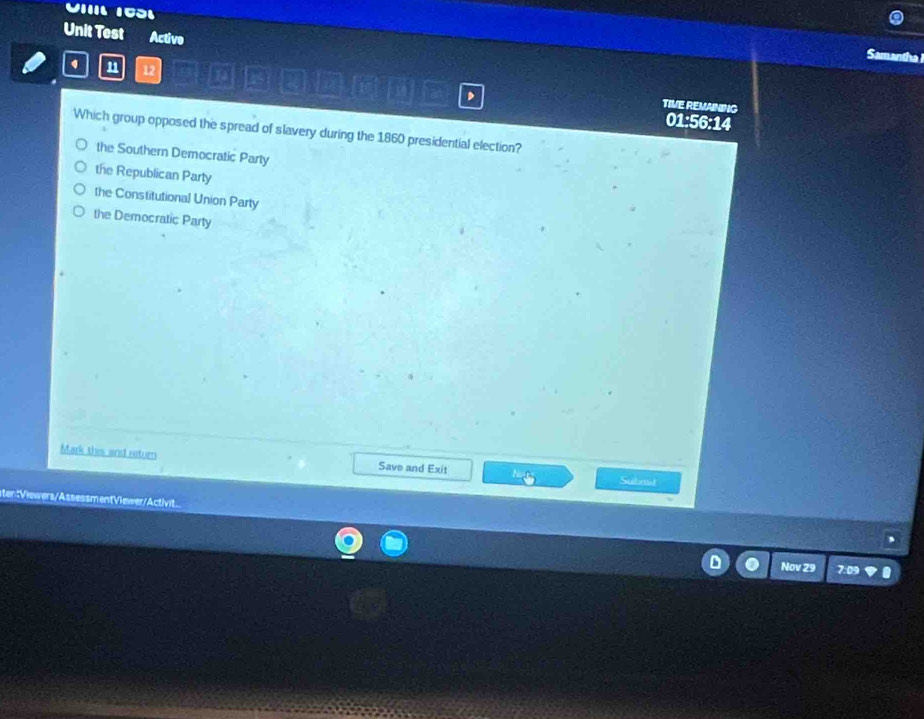 VIII 1031
Unit Test Active
a a 
n 12
k if
2 TIVE REMANING
01:56:14
Which group opposed the spread of slavery during the 1860 presidential election?
the Southern Democratic Party
the Republican Party
the Constitutional Union Party
the Democratic Party
Mark thes and return Save and Exit
Submd
ten:Viewers/AssessmentViewer/Activit...

Nov 29 7:09