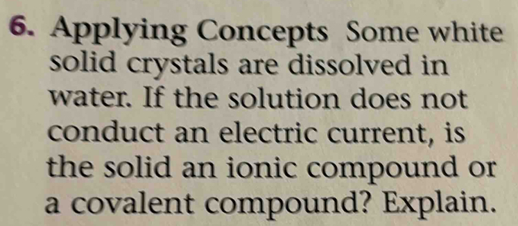 Applying Concepts Some white 
solid crystals are dissolved in 
water. If the solution does not 
conduct an electric current, is 
the solid an ionic compound or 
a covalent compound? Explain.