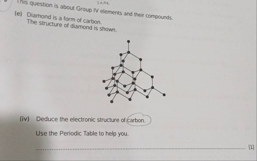 This question is about Group IV elements and their compounds. 
(e) Diamond is a form of carbon. 
The structure of diamond is shown. 
(iv) Deduce the electronic structure of carbon. 
Use the Periodic Table to help you. 
_[1]