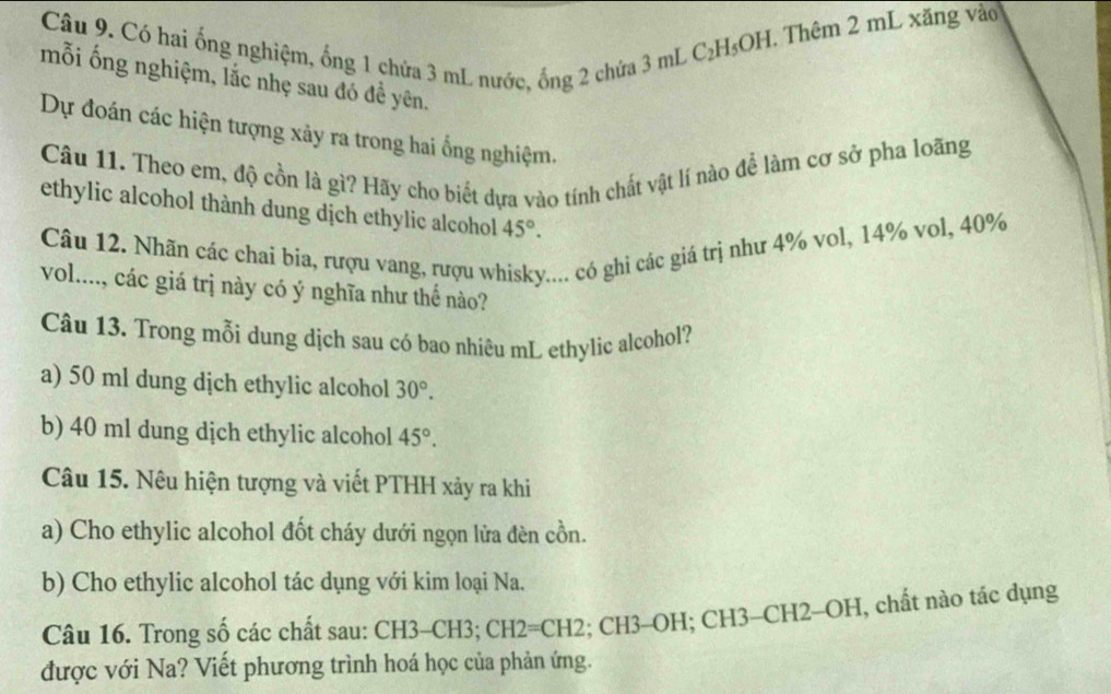 Có hai ống nghiệm, ống 1 chứa 3 mL nước, ống 2 chứa 3 mL
C_2H_5OH H. Thêm 2 mL xăng vào 
mỗi ống nghiệm, lắc nhẹ sau đó đề yên. 
Dự đoán các hiện tượng xảy ra trong hai ổng nghiệm. 
Câu 11. Theo em, độ cồn là gì? Hãy cho biết dựa vào tính chất vật lí nào để làm cơ sở pha loãng 
ethylic alcohol thành dung dịch ethylic alcohol 45°. 
Câu 12. Nhãn các chai bia, rượu vang, rượu wi :... có ghi các giá trị như 4% vol, 14% vol, 40%
vol...., các giá trị này có ý nghĩa như thế nào? 
Câu 13. Trong mỗi dung dịch sau có bao nhiêu mL ethylic alcohol? 
a) 50 ml dung dịch ethylic alcohol 30°. 
b) 40 ml dung dịch ethylic alcohol 45°. 
Câu 15. Nêu hiện tượng và viết PTHH xảy ra khi 
a) Cho ethylic alcohol đốt cháy dưới ngọn lửa đèn cồn. 
b) Cho ethylic alcohol tác dụng với kim loại Na. 
Câu 16. Trong số các chất sau: CH3-CH3; CH2=CH2; CH3-OH; CH3-CH2-OH, chất nào tác dụng 
được với Na? Viết phương trình hoá học của phản ứng.