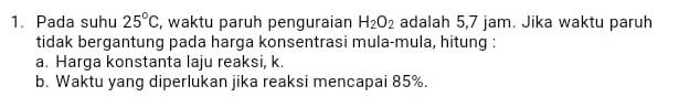 Pada suhu 25°C , waktu paruh penguraian H_2O_2 adalah 5,7 jam. Jika waktu paruh 
tidak bergantung pada harga konsentrasi mula-mula, hitung : 
a. Harga konstanta laju reaksi, k. 
b. Waktu yang diperlukan jika reaksi mencapai 85%.