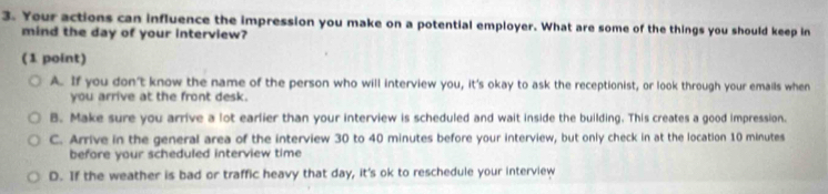 Your actions can influence the impression you make on a potential employer. What are some of the things you should keep in
mind the day of your interview?
( 1 point)
A. If you don't know the name of the person who will interview you, it's okay to ask the receptionist, or look through your emails when
you arrive at the front desk.
B. Make sure you arrive a lot earlier than your interview is scheduled and wait inside the building. This creates a good impression.
C. Arrive in the general area of the interview 30 to 40 minutes before your interview, but only check in at the location 10 minutes
before your scheduled interview time
D. If the weather is bad or traffic heavy that day, it's ok to reschedule your interview