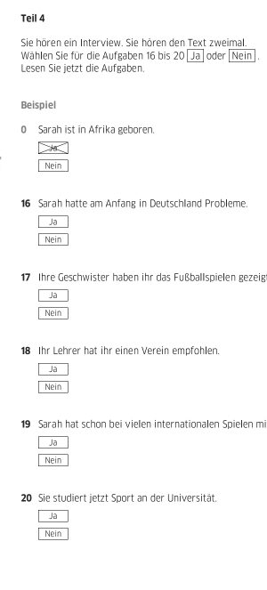 Teil 4
Sie hören ein Interview. Sie hören den Text zweimal.
Wählen Sie für die Aufgaben 16 bis 20 Ja oder Nein .
Lesen Sie jetzt die Aufgaben.
Beispiel
0 Sarah ist in Afrika geboren.
Nein
16 Sarah hatte am Anfang in Deutschland Probleme.
Ja
Nein
17 Ihre Geschwister haben ihr das Fußballspielen gezeig
Ja
Nein
18 Ihr Lehrer hat ihr einen Verein empfohlen.
Ja
Nein
19 Sarah hat schon bei vielen internationalen Spielen mi
Ja
Nein
20 Sie studiert jetzt Sport an der Universität.
Jã
Nein