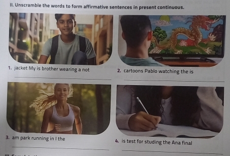 ll. Unscramble the words to form affirmative sentences in present continuous. 
_ 
1. jacket My is brother wearing a not 2. cartoons Pablo watching the is 
_ 
_ 
3. am park running in I the 4. is test for studing the Ana final 
_