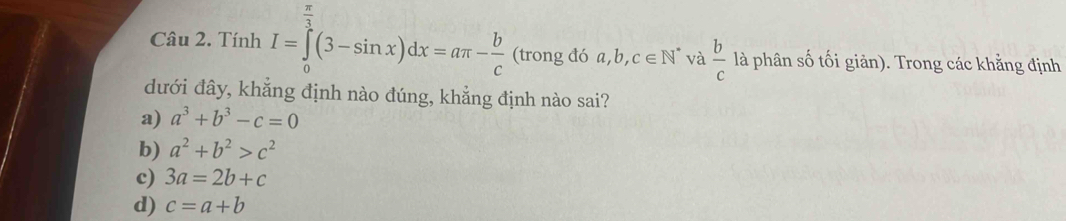 π
Câu 2. Tính I=∈tlimits _0^(3(3-sin x)dx=aπ -frac b)c (trong đó a, b, c∈ N^* và  b/c  là phân số tối giản). Trong các khằng định
đưới đây, khẳng định nào đúng, khẳng định nào sai?
a) a^3+b^3-c=0
b) a^2+b^2>c^2
c) 3a=2b+c
d) c=a+b