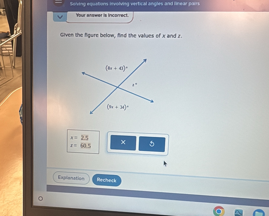 Solving equations involving vertical angles and linear pairs 
Your answer is incorrect. 
Given the figure below, find the values of x and z.
(8x+43)^circ 
z°
(9x+34)^circ 
x=2.5
z=60.5
× 
Explanation Recheck