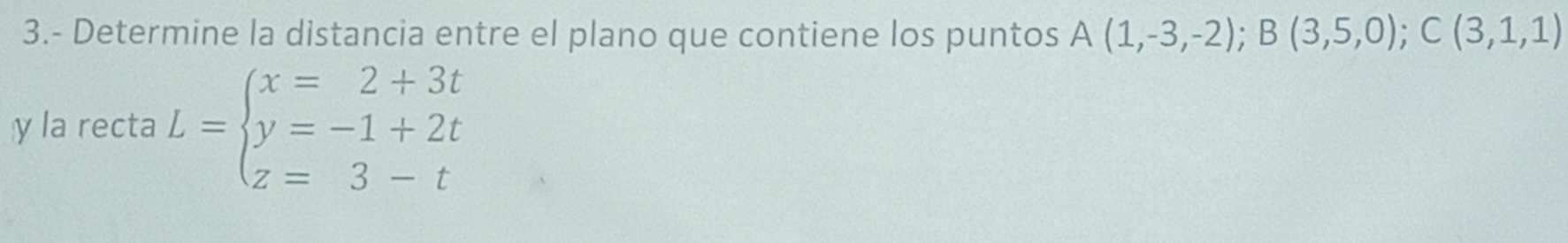 3.- Determine la distancia entre el plano que contiene los puntos A(1,-3,-2); B(3,5,0); C(3,1,1)
y la recta L=beginarrayl x=2+3t y=-1+2t z=3-tendarray.