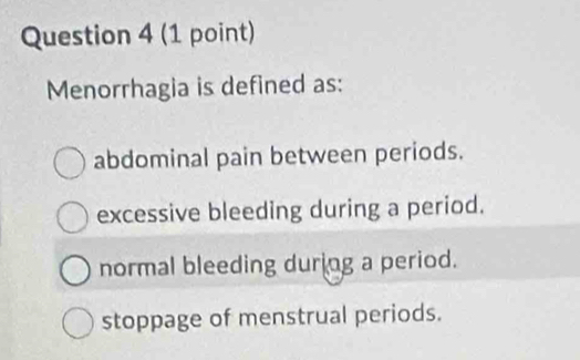 Menorrhagia is defined as:
abdominal pain between periods.
excessive bleeding during a period.
normal bleeding during a period.
stoppage of menstrual periods.