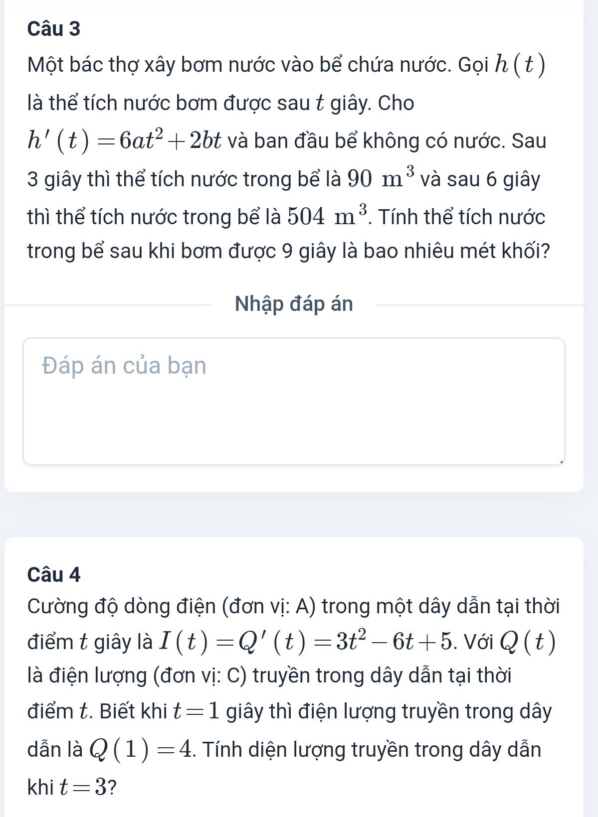 Một bác thợ xây bơm nước vào bể chứa nước. Gọi h ( ) 
là thể tích nước bơm được sau t giây. Cho
h'(t)=6at^2+2bt và ban đầu bể không có nước. Sau 
3 giây thì thể tích nước trong bể là 90m^3 và sau 6 giây 
thì thể tích nước trong bể là 504m^3. Tính thể tích nước 
trong bể sau khi bơm được 9 giây là bao nhiêu mét khối? 
Nhập đáp án 
Đáp án của bạn 
Câu 4 
Cường độ dòng điện (đơn vị: A) trong một dây dẫn tại thời 
điểm t giây là I(t)=Q'(t)=3t^2-6t+5. Với Q(t)
là điện lượng (đơn vị: C) truyền trong dây dẫn tại thời 
điểm t. Biết khi t=1 giây thì điện lượng truyền trong dây
dẫn là Q(1)=4. Tính diện lượng truyền trong dây dẫn 
khi t=3 ?