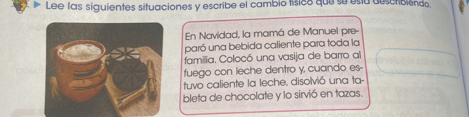 Lee las siguientes situaciones y escribe el cambio tísico que se está describiendo, 
En Navidad, la mamá de Manuel pre- 
paró una bebida caliente para toda la 
familia. Colocó una vasija de barro al 
fuego con leche dentro y, cuando es- 
tuvo caliente la leche, disolvió una ta- 
bleta de chocolate y lo sirvió en tazas.