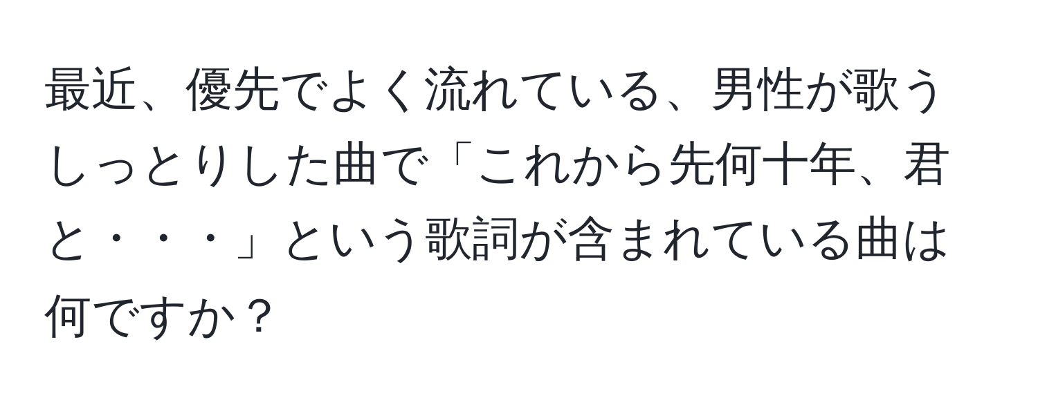 最近、優先でよく流れている、男性が歌うしっとりした曲で「これから先何十年、君と・・・」という歌詞が含まれている曲は何ですか？