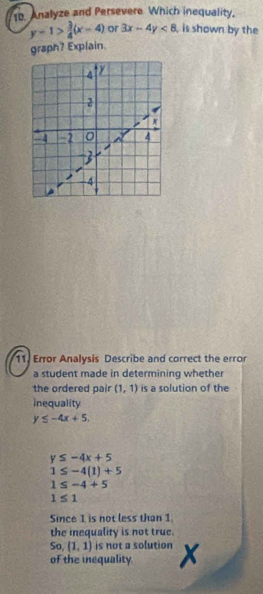 Analyze and Persevere Which inequality.
y-1> 3/4 (x-4) or 3x-4y<8</tex> , is shown by the 
graph? Explain. 
11. Error Analysis Describe and correct the error 
a student made in determining whether 
the ordered pair (1,1) is a solution of the 
inequality
y≤ -4x+5,
y≤ -4x+5
1≤ -4(1)+5
1≤ -4+5
1≤ 1
Since 1 is not less than 1
the inequality is not true. 
So, (1,1) is not a solution X
of the inequality