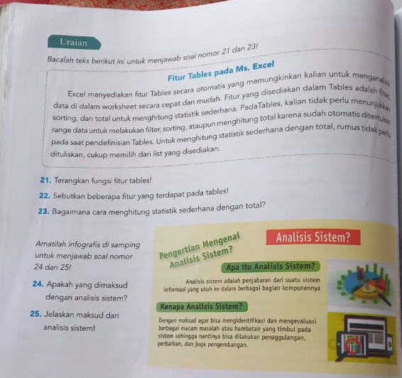 Uraian 
Bacalah teks berikut ini untuk menjawab soal nomor 21 dan 23
Fitur Tables pada Ms. Excel 
Excel menyediakan fitur Tables secara otomatis yang memungkinkan kalian untuk menganals 
data di dalam worksheet secara cepat dan mudah. Fitur yang disediakan dalar Tables adalah fit 
sorting, dan total untuk menghitung statistik sederhana. PadaTables, kalian tidak perlu menunjukk 
range data untuk melakukan filter; sorting, ataupun menghitung total karena sudah otoratis ditertule 
pada saat pendefinisian Tables. Untuk menghitung statistik sederhana dengan total, rumus tidak pel 
dituliskan, cukup memilih dari list yang disediakan. 
21. Terangkan fungsi fitur tables! 
22. Sebutkan beberapa fitur yang terdapat pada tables! 
23. Bagaimana cara menghitung statistik sederhana dengan total? 
Amatilah infografis di samping 
untuk menjawab soal nomor Pengertian Mengenai Analisis Sistem? 
Analisis Sistem? 
24 dan 25! Apa itu Analisis Sistem? 
Analisis sistem adalah penjabaran dari suatu sistem 
24. Apakah yang dimaksud informasi yang utuh ke dalam berbagai bagian komponennya 
dengan analisis sistem? 
Kenapa Analisis Sistem? 
25. Jelaskan maksud dari Dengan maksud agar bisa mengidentifikasi dan mengevaluas 
berbagai macam masalah atau hambatan yang timbul pada 
analisis sistem! sistem sehingga nantinya bisa dilakukan penaggulangan, 
perbaikan, dan juga pengembangan.