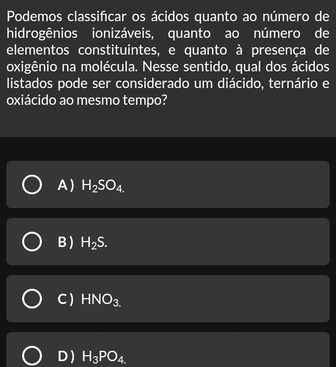 Podemos classificar os ácidos quanto ao número de
hidrogênios ionizáveis, quanto ao número de
elementos constituintes, e quanto à presença de
oxigênio na molécula. Nesse sentido, qual dos ácidos
listados pode ser considerado um diácido, ternário e
oxiácido ao mesmo tempo?
A) H_2SO_4.
B ) H_2S.
C ) HNO_3.
D) H_3PO_4.