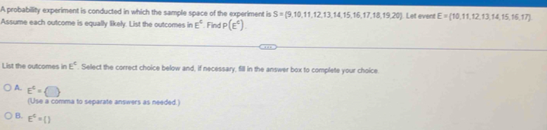 A probability experiment is conducted in which the sample space of the experiment is S= 9,10,11,12,13,14,15,16,17,18,19,20 Let event E= 10,11,12,13,14,15,16,17
Assume each outcome is equally likely. List the outcomes in E^c Find P(E^c). 
List the outcomes in E^c. Select the correct choice below and, if necessary, fill in the answer box to complete your choice.
A. E^c= □ 
(Use a comma to separate answers as needed.)
B. E^c=()