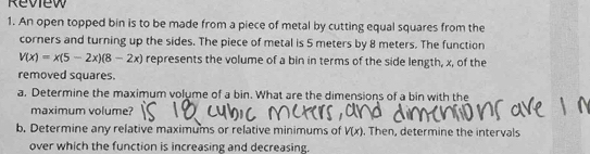 Review 
1. An open topped bin is to be made from a piece of metal by cutting equal squares from the 
corners and turning up the sides. The piece of metal is 5 meters by 8 meters. The function
V(x)=x(5-2x)(8-2x) represents the volume of a bin in terms of the side length, x, of the 
removed squares. 
a. Determine the maximum volume of a bin. What are the dimensions of a bin with the 
maximum volume? 
b. Determine any relative maximums or relative minimums of V(x). Then, determine the intervals 
over which the function is increasing and decreasing.