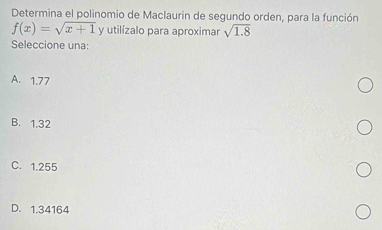 Determina el polinomio de Maclaurin de segundo orden, para la función
f(x)=sqrt(x+1) y utilízalo para aproximar sqrt(1.8)
Seleccione una:
A. 1.77
B. 1.32
C. 1.255
D. 1.34164