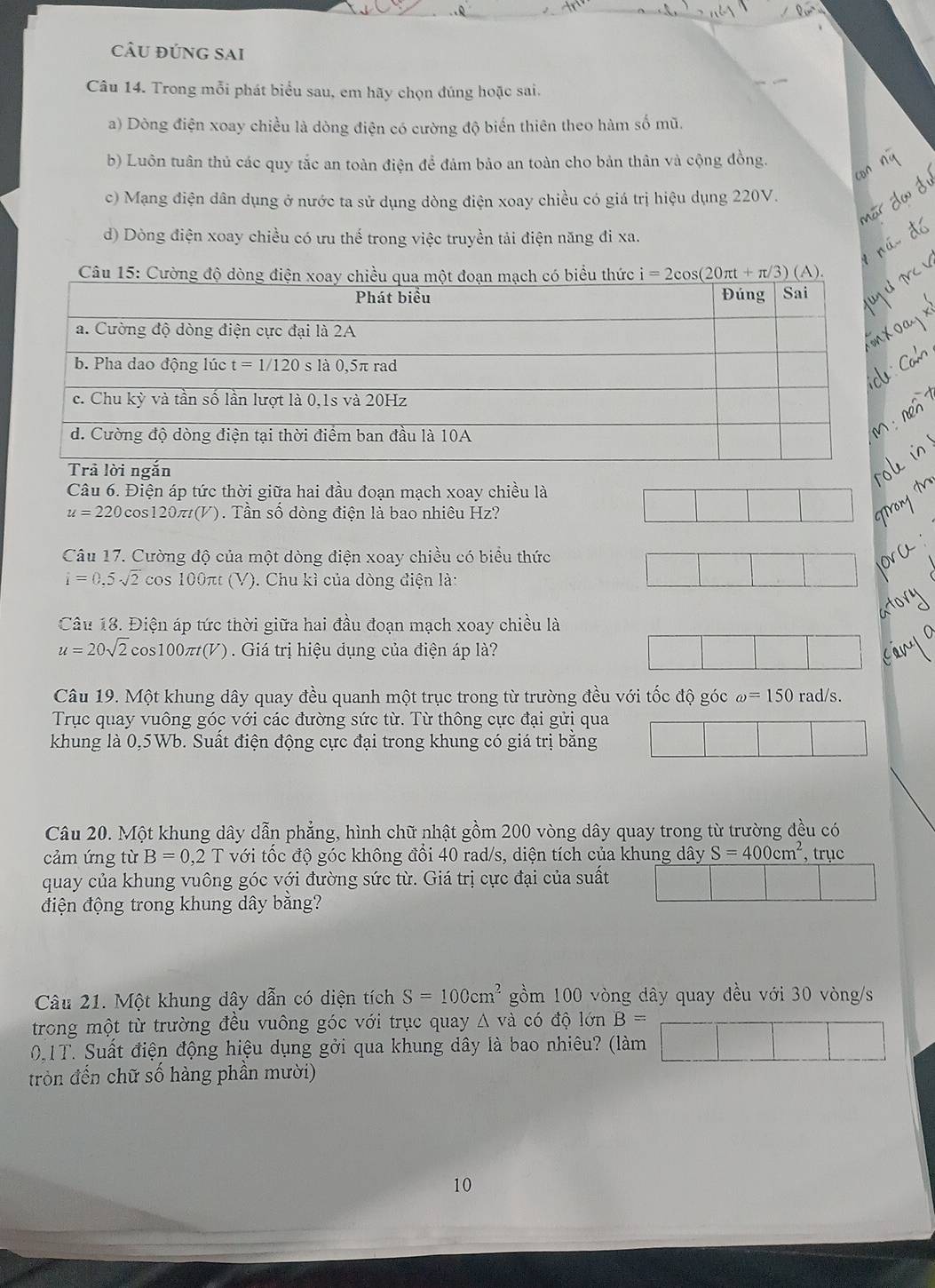 cÂU đÚng SAi
Câu 14. Trong mỗi phát biểu sau, em hãy chọn đúng hoặc sai.
a) Dòng điện xoay chiều là dòng điện có cường độ biến thiên theo hàm số mũ.
b) Luôn tuân thủ các quy tắc an toàn điện để đảm bảo an toàn cho bản thân và cộng đồng.
c) Mạng điện dân dụng ở nước ta sử dụng dòng điện xoay chiều có giá trị hiệu dụng 220V.
d) Dòng điện xoay chiều có ưu thế trong việc truyền tải điện năng đi xa.
Câu 6. Điện áp tức thời giữa hai đầu đoạn mạch xoay chiều là
u=220cos 120π t(V) 1. Tần số dòng điện là bao nhiêu Hz?
Câu 17. Cường độ của một dòng điện xoay chiều có biểu thức
i=0,5sqrt(2) cos 100π t(V ). Chu kì của dòng điện là:
Câu 18. Điện áp tức thời giữa hai đầu đoạn mạch xoay chiều là
u=20sqrt(2) cos100π(V). Giá trị hiệu dụng của điện áp là?
Câu 19. Một khung dây quay đều quanh một trục trong từ trường đều với tốc độ góc omega =150rad/s.
Trục quay vuông góc với các đường sức từ. Từ thông cực đại gửi qua
khung là 0,5Wb. Suất điện động cực đại trong khung có giá trị bằng
Câu 20. Một khung dây dẫn phẳng, hình chữ nhật gồm 200 vòng dây quay trong từ trường đều có
cảm ứng từ B=0,2 1 với tốc độ góc không đổi 40 rad/s, diện tích của khung dây S=400cm^2 , trục
quay của khung vuông góc với đường sức từ. Giá trị cực đại của suất
điện động trong khung dây bằng?
Câu 21. Một khung dây dẫn có diện tích S=100cm^2 gồm 100 vòng dây quay đều với 30 vòng/s
trong một từ trường đều vuông góc với trục quay △ vdot a có độ lớn B=
01T. Suất điện động hiệu dụng gởi qua khung dây là bao nhiêu? (làm □ |
tròn đến chữ số hàng phần mười)
10