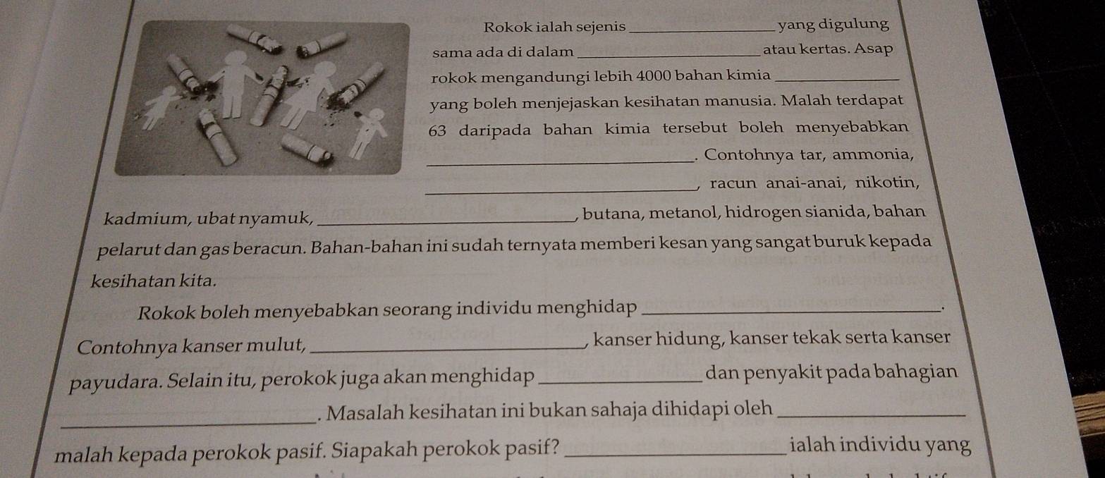 Rokok ialah sejenis _yang digulung 
sama ada di dalam _atau kertas. Asap 
rokok mengandungi lebih 4000 bahan kimia_ 
yang boleh menjejaskan kesihatan manusia. Malah terdapat
63 daripada bahan kimia tersebut boleh menyebabkan 
_. Contohnya tar, ammonia, 
_, racun anai-anai, nikotin, 
kadmium, ubat nyamuk, _, butana, metanol, hidrogen sianida, bahan 
pelarut dan gas beracun. Bahan-bahan ini sudah ternyata memberi kesan yang sangat buruk kepada 
kesihatan kita. 
Rokok boleh menyebabkan seorang individu menghidap __. 
Contohnya kanser mulut,_ , kanser hidung, kanser tekak serta kanser 
payudara. Selain itu, perokok juga akan menghidap _dan penyakit pada bahagian 
_ 
. Masalah kesihatan ini bukan sahaja dihidapi oleh_ 
malah kepada perokok pasif. Siapakah perokok pasif?_ 
ialah individu yang