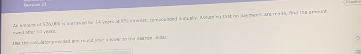 Españo 
An amount of $26,000 is borrowed for 14 years at 8% interest, compounded annually. Assuming that no payments are made, find the amount 
owed after 14 years. 
Use the calculator provided and round your answer to the nearest dollar. 
?