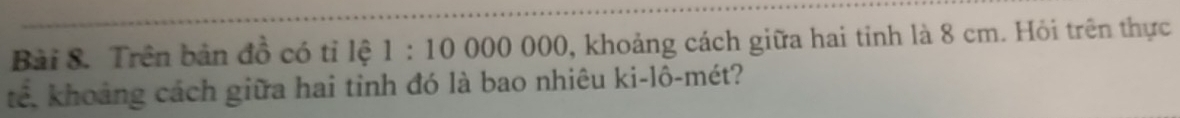 Trên bản đồ có tỉ lệ 1:10 ()()() () 00 0, khoảng cách giữa hai tỉnh là 8 cm. Hỏi trên thực 
tê, khoảng cách giữa hai tinh đó là bao nhiêu ki-lô-mét?