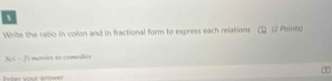 Write the ratio in colon and in fractional form to express each relations τ (2 Points) 
Sci ~fi mevies to comedies 
Enter vour answer