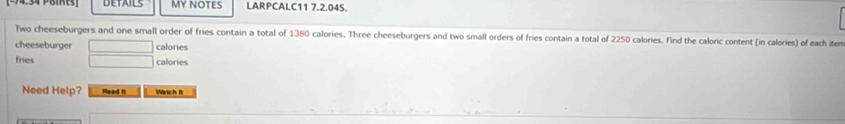 DETAILS MY NOTES LARPCALC11 7.2.045. 
Two cheeseburgers and one small order of fries contain a total of 1380 calories. Three cheeseburgers and two small orders of fries contain a total of 2250 calories. Find the caloric content (in calories) of each item 
cheeseburger calories 
fries x= □ /□   calories 
Need Help? Read it Watch it