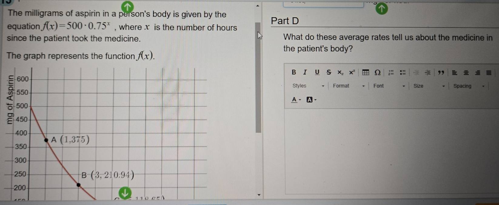 The milligrams of aspirin in a person's body is given by the
Part D
equation f(x)=500· 0.75^x , where x is the number of hours
since the patient took the medicine. What do these average rates tell us about the medicine in
the patient's body?
The graph represents the function f(x).
B IU S ,
X。 Xª Ω
Styles Format Font Size Spacing
A、A、