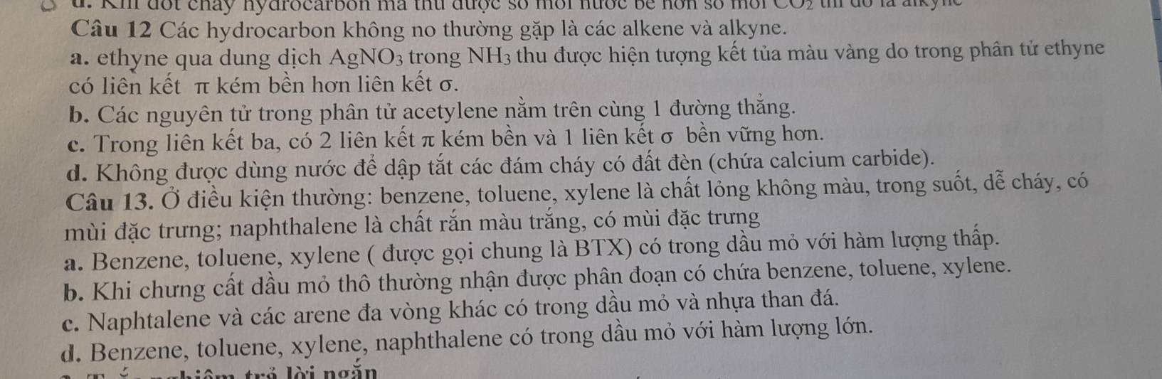 Km đốt cháy nydrocarbon ma thứ được số môi nước be hơn số mời CO2 t do la anky ne
Câu 12 Các hydrocarbon không no thường gặp là các alkene và alkyne.
a. ethyne qua dung dịch AgNO_3 trong NH3 thu được hiện tượng kết tủa màu vàng do trong phân tử ethyne
có liên kết π kém bền hơn liên kết σ.
b. Các nguyên tử trong phân tử acetylene nằm trên cùng 1 đường thắng.
c. Trong liên kết ba, có 2 liên kết π kém bền và 1 liên kết σ bền vững hơn.
d. Không được dùng nước để dập tắt các đám cháy có đất đèn (chứa calcium carbide).
Câu 13. Ở điều kiện thường: benzene, toluene, xylene là chất lỏng không màu, trong suốt, dễ cháy, có
mùi đặc trưng; naphthalene là chất rắn màu trắng, có mùi đặc trưng
a. Benzene, toluene, xylene ( được gọi chung là BTX) có trong dầu mỏ với hàm lượng thấp.
b. Khi chưng cất dầu mỏ thô thường nhận được phân đoạn có chứa benzene, toluene, xylene.
c. Naphtalene và các arene đa vòng khác có trong dầu mỏ và nhựa than đá.
d. Benzene, toluene, xylene, naphthalene có trong dầu mỏ với hàm lượng lớn.
l iê m trở lời ngắn