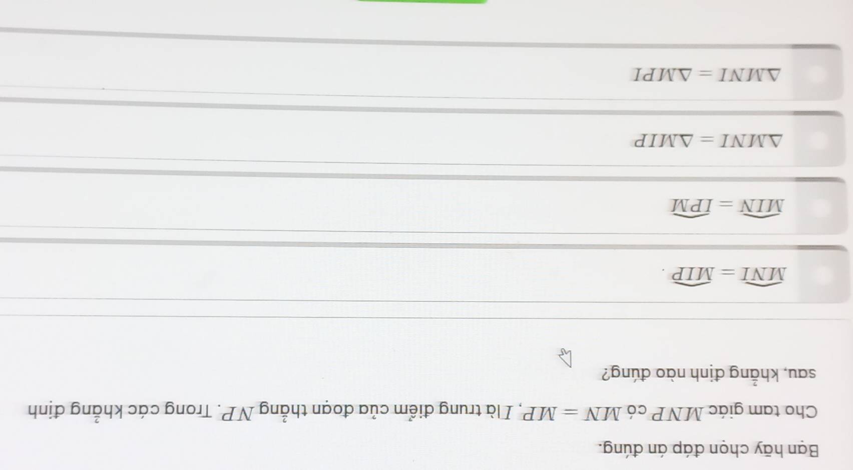 Bạn hãy chọn đáp án đúng.
Cho tam giác MNP có MN=MP , I là trung điểm của đoạn thẳng NP. Trong các khẳng định
sau, khẳng định nào đúng?
widehat MNI=widehat MIP.
widehat MIN=widehat IPM
△ MNI=△ MIP
△ MNI=△ MPI