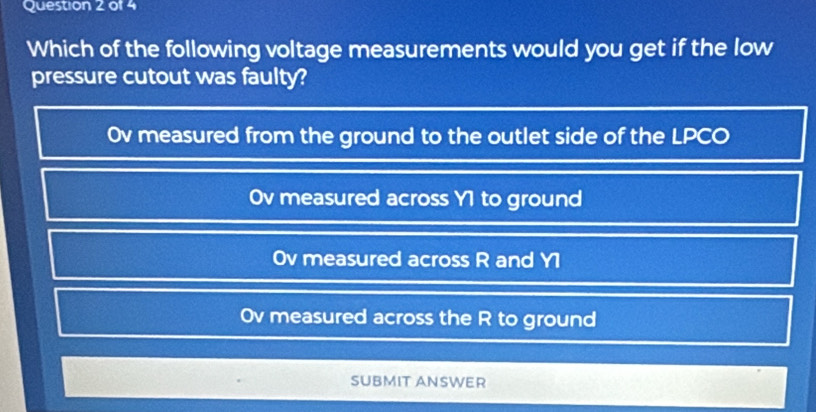 Which of the following voltage measurements would you get if the low
pressure cutout was faulty?
Ov measured from the ground to the outlet side of the LPCO
Ov measured across Y1 to ground
Ov measured across R and Y1
Ov measured across the R to ground
SUBMIT ANSWER