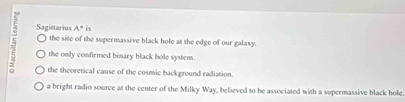 Sagittarius A^* is
the site of the supermassive black hole at the edge of our galaxy.
the only confirmed binary black hole system.
the theoretical cause of the cosmic background radiation.
a bright radio source at the center of the Milky Way, believed to be associated with a supermassive black hole.